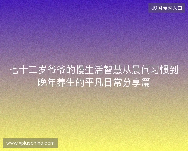 七十二岁爷爷的慢生活智慧从晨间习惯到晚年养生的平凡日常分享篇 七十二岁爷爷的慢生活智慧从晨间习惯到晚年养生的平凡日常分享篇