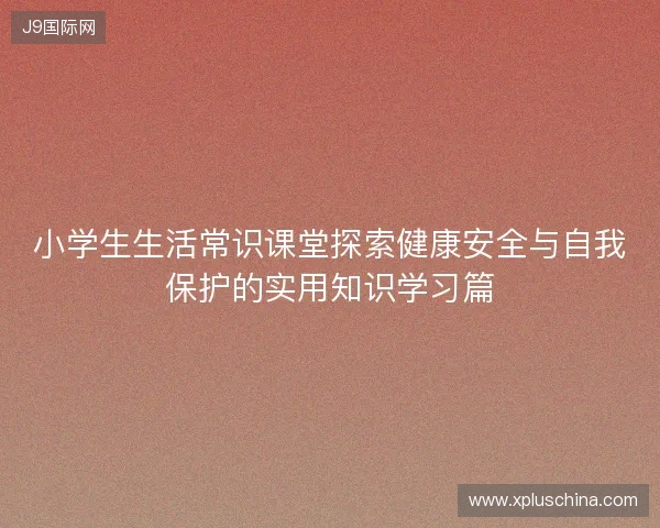 小学生生活常识课堂探索健康安全与自我保护的实用知识学习篇